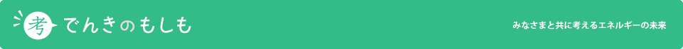 考~でんきのもしも~ みなさまと共に考えるエネルギーの未来