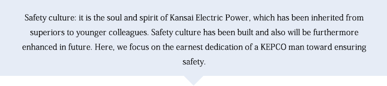 Safety culture: it is the soul and spirit of Kansai Electric Power, which has been inherited from superiors to younger colleagues. Safety culture has been built and also will be furthermore enhanced in future. Here, we focus on the earnest dedication of a KEPCO man toward ensuring safety.