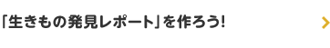 「生きもの発見レポート」を作ろう！