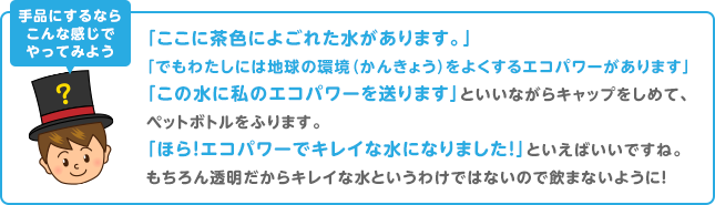 手品にするならこんな感じでやってみよう　「ここに茶色によごれた水があります。」「でもわたしには地球の環境（かんきょう）をよくするエコパワーがあります」「この水に私のエコパワーを送ります」といいながらキャップをしめて、ペットボトルをふります。「ほら！エコパワーでキレイな水になりました！」といえばいいですね。もちろん透明だからキレイな水というわけではないので飲まないように！