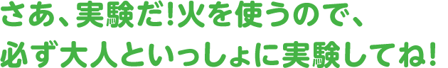 さあ、実験だ！ 火を使うので、必ず大人といっしょに実験してね！