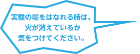 実験の場をはなれる時は、火が消えているか気をつけてください。