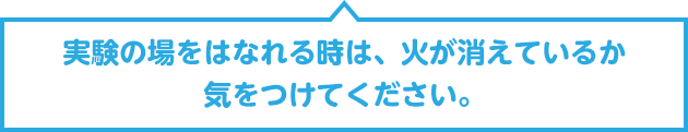 実験の場をはなれる時は、火が消えているか気をつけてください。