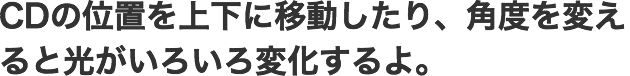 CDの位置を上下に移動したり、角度を変えると光がいろいろ変化するよ。