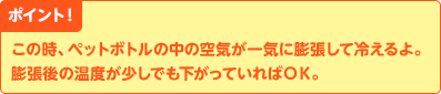 ポイント！　この時、ペットボトルの中の空気が一気に膨張して冷えるよ。膨張後の温度が少しでも下がっていればＯＫ。