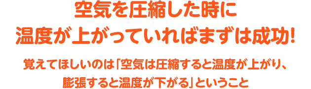 空気を圧縮した時に温度が上がっていればまずは成功!覚えてほしいのは「空気は圧縮すると温度が上がり、膨張すると温度が下がる」ということ