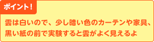 ポイント！　雲は白いので、少し暗い色のカーテンや家具、黒い紙の前で実験すると雲がよく見えるよ