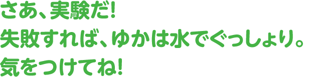 さぁ、実験だ！失敗すれば、ゆかは水でぐっしょり。気をつけてね!