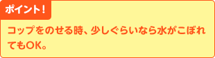 ポイント！　コップをのせる時、少しぐらいなら水がこぼれてもOK。