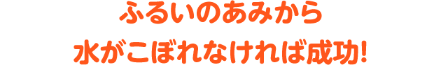 ふるいのあみから水がこぼれなければ成功！