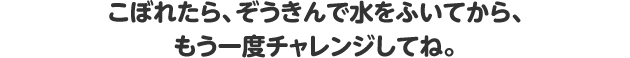 こぼれたら、ぞうきんで水をふいてから、もう一度チャレンジしてね。