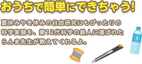 おうちで簡単にできちゃう!　夏休みや冬休みの自由研究にもぴったりの科学実験を、第12代科学の鉄人に選ばれたらんま先生が教えてくれるよ。