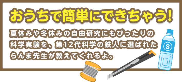 おうちで簡単にできちゃう!　夏休みや冬休みの自由研究にもぴったりの科学実験を、第12代科学の鉄人に選ばれたらんま先生が教えてくれるよ。