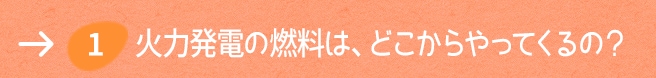 1. 火力発電の燃料は、どこからやってくるの？ 