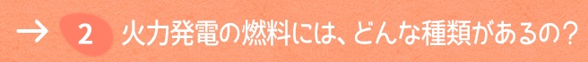 2. 火力発電の燃料には、どんな種類があるの？
