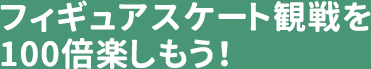 フィギュアスケート観戦を100倍楽しもう！