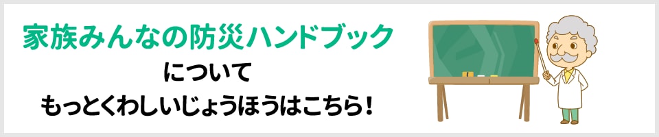 家族みんなの防災ハンドブックについてもっとくわしいじょうほうはこちら！