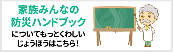 家族みんなの防災ハンドブックについてもっとくわしいじょうほうはこちら！