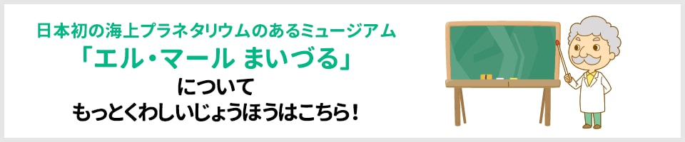 日本初の海上プラネタリウムのあるミュージアム「エル・マール まいづる」についてもっとくわしいじょうほうはこちら！