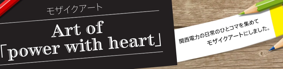 モザイクアート Art of 「power with heart」 関西電力の日常のひとコマを集めてモザイクアートにしました。 