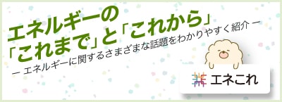 エネルギーの「これまで」と「これから」（エネルギーに関するさまざまな話題をわかりやすく紹介）エネこれ