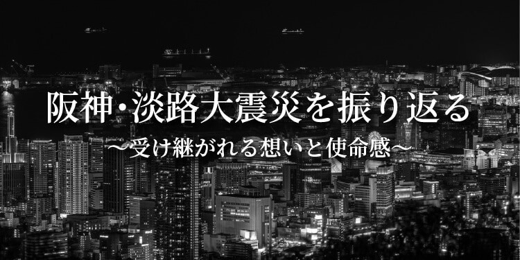 阪神・淡路大震災を振り返る 〜受け継がれる想いと使命感〜