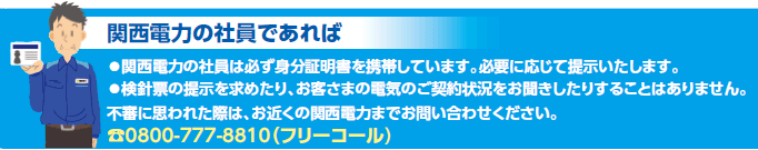 関西電力の社員であれば
●関西電力の社員は必ず身分証明書を携帯しています。必要に応じて提示いたします。
●検針票の提示を求めたり、お客さまの電気のご契約状況をお聞きしたりすることはありません。
不審に思われた際は、お近くの関西電力までお問い合わせください。
電話0800-777-8810（フリーコール)