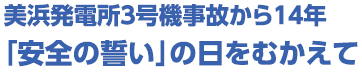 美浜発電所３号機事故から１４年「安全の誓い」の日をむかえて-