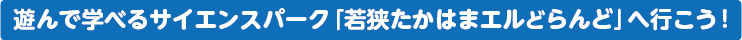 遊んで学べるサイエンスパーク「若狭たかはまエルどらんど」へ行こう!