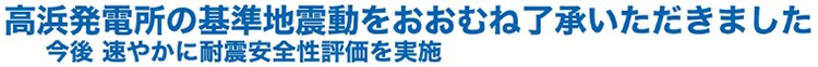 高浜発電所の基準地震動をおおむね了承いただきました 今後速やかに耐震安全性評価を実施