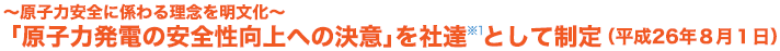 ～原子力安全に係わる理念を明文化～ 「原子力発電の安全性向上への決意」を社達 ※1 として制定 （平成26年8月1日）