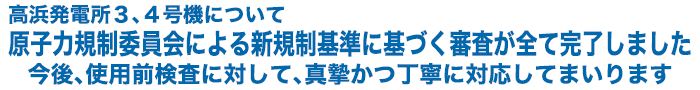 高浜発電所3、4号機について 原子力規制委員会による新規制基準に基づく審査が全て完了しました 今後、使用前検査に対して、真摯かつ丁寧に対応してまいります
