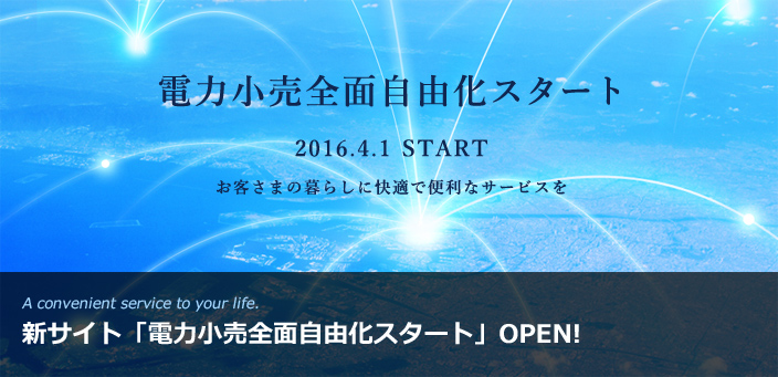 A convenient service to your life. 新サイト「電力小売全面自由化スタート」OPEN!