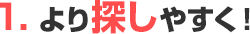 1.より探しやすく！