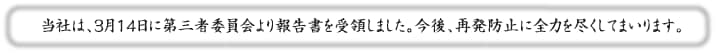 当社は、３月１４日に第三者委員会より報告書を受領しました。今後、再発防止に全力を尽くしてまいります。