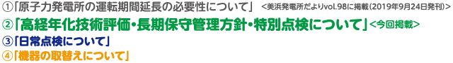 1.「原子力発電所の運転期間延長の必要性について」＜美浜発電所だよりvol.98に掲載（2019年9月24日発刊）＞ 2.「高経年化技術評価・長期保守管理方針・特別点検について」＜今回掲載＞ 3.「日常点検について」 4.「機器の取替えについて」