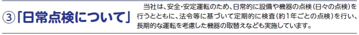 3.「日常点検について」当社は、安全・安定運転のため、日常的に設備や機器の点検（日々の点検）を行うとともに、法令等に基づいて定期的に検査（約1年ごとの点検）を行い、長期的な運転を考慮した機器の取替えなども実施しています。