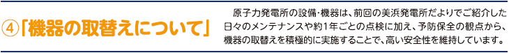 4.「機器の取替えについて」　原子力発電所の設備・機器は、前回の美浜発電所だよりでご紹介した日々のメンテナンスや約１年ごとの点検に加え、予防保全の観点から、機器の取替えを積極的に実施することで、高い安全性を維持しています。