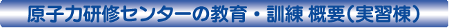 原子力研修センターの教育・訓練 概要（実習棟）