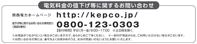 電気料金の値下げ等に関するお問い合わせ 関西電カホームページ http://kepco.co.jp/ 値下げ等に関するお問い合わせ専用窓口（通話料無料） 0800-123-0303 【受付時間】平日(月～金)9時から17時※土日祝を除く※お電話がつながりにくい場合がございますので、あらかじめご了承ください。※一部のIP電話からは、ご利用いただけない場合がございます。※お問い合わせの際には、番号をよくお確かめのうえ、おかけ間違いのないようにお願いいたします。