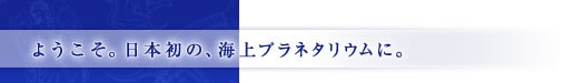 ようこそ。日本初の、海上プラネタリウムに。