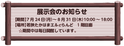 展示会のお知らせ【期間】7月24日（月）から8月31日（木）10時から18時【場所】若狭たかはまエルどらんど1階回廊☆期間中は毎日開館しています。