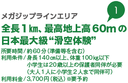 メガジップラインエリア全長1㎞、最高地上高60mの日本最大級“滑空体験” 所要時間/約60分（準備等を含む） 利用条件/身長140㎝以上、体重100㎏以下 小学生は20歳以上の保護者同伴が必要（大人1人に小学生2人まで同伴可） 利用料金/3,700円（税込）※要予約