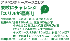 アドベンチャーパークエリア 果敢にチャレンジ「スリルが最高!」 所要時間/コースにより約60分と約120分 利用条件/身長130㎝以上、体重100㎏以下 小学生は20歳以上の保護者同伴が必要 （大人1人に小学生2人まで同伴可） キッズコースは身長110㎝以上、体重40㎏以下 親子で挑戦するリトルキッズコースなどもある 利用料金/コースにより1,100～3,700円（税込）※要予約