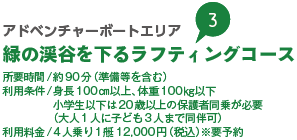 アドベンチャーボートエリア 緑の渓谷を下るラフティングコース 所要時間/約90分（準備等を含む） 利用条件/身長100㎝以上、体重100㎏以下 小学生以下は20歳以上の保護者同乗が必要（大人1人に子ども3人まで同伴可） 利用料金/4人乗り1艇12,000円（税込）※要予約