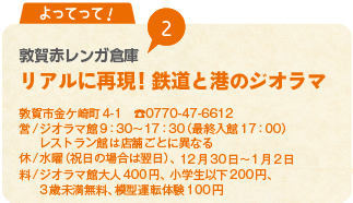 よってって！　2　敦賀赤レンガ倉庫　リアルに再現! 鉄道と港のジオラマ
敦賀市金ケ崎町4-1　0770-47-6612
営/ジオラマ館9：30から17：30（最終入館17：00）レストラン館は店舗ごとに異なる
休/水曜（祝日の場合は翌日）、12月30日から1月2日
料/ジオラマ館大人400円、小学生以下200円、3歳未満無料、模型運転体験100円