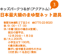 キッズパークつるが（アクアトム）日本最大級のまゆ型ネット遊具
敦賀市神楽町2丁目2-4　0770-22-8020
営/9：00から17：00
休/水曜（祝日の場合は営業）、祝日の翌平日、12月29日から1月3日
料/大人200円、小学生以下100円、4歳未満は無料、障がい者手帳をお持ちの方は（付き添い1名含む）無料