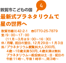 敦賀市こどもの国　最新式プラネタリウムで星の世界へ
敦賀市櫛川42-2-1　0770-25-7879
営/9：00から17：00（11月から3月は9：00から16：30）
休/月曜、祝日の翌日、12月29日から1月3日
料/プラネタリウム観覧料大人200円、4歳から18歳未満50円、4歳未満は無料プラネタリウム一般投映は土・日・祝日の午前11時から、午後1時半から、同3時から