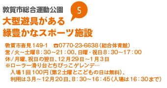 敦賀市総合運動公園　大型遊具がある緑豊かなスポーツ施設
敦賀市沓見149-1　0770-23-6638（総合体育館）
営/火から土曜8：30から21：00、日曜・祝日8：30から17：00
休/月曜、祝日の翌日、12月29日から1月3日
※ローラー滑り台とちびっこゲレンデ…入場1回100円（第2土曜とこどもの日は無料）、利用は3月から12月20日、8：30から16：45（入場は16：30まで）