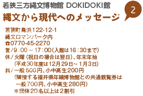 若狭三方縄文博物館 DOKIDOKI館　縄文から現代へのメッセージ
若狭町鳥浜122-12-1
縄文ロマンパーク内
0770-45-2270
営/9：00～17：00（入館は16：30まで）
休/火曜（祝日の場合は翌日）、年末年始（平成30年度は12月29日～1月3日）
料/一般500円、小中高生200円（隣接する福井県年縞博物館との共通観覧券は一般700円、小中高生280円）
※団体20名以上は2割引